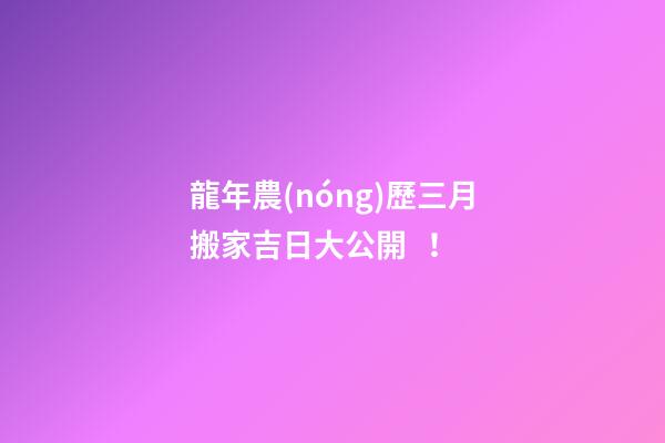 龍年農(nóng)歷三月搬家吉日大公開！